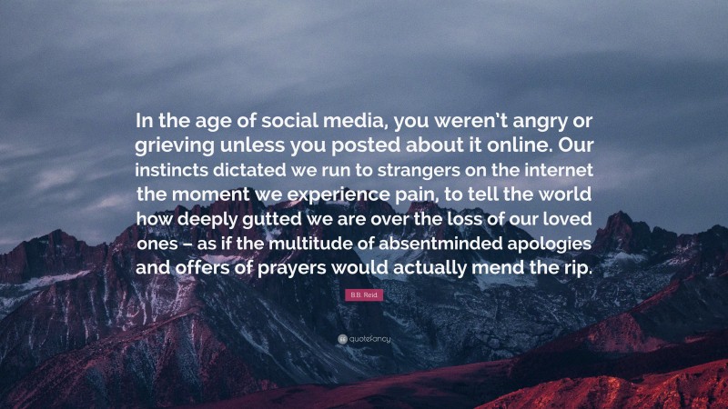 B.B. Reid Quote: “In the age of social media, you weren’t angry or grieving unless you posted about it online. Our instincts dictated we run to strangers on the internet the moment we experience pain, to tell the world how deeply gutted we are over the loss of our loved ones – as if the multitude of absentminded apologies and offers of prayers would actually mend the rip.”