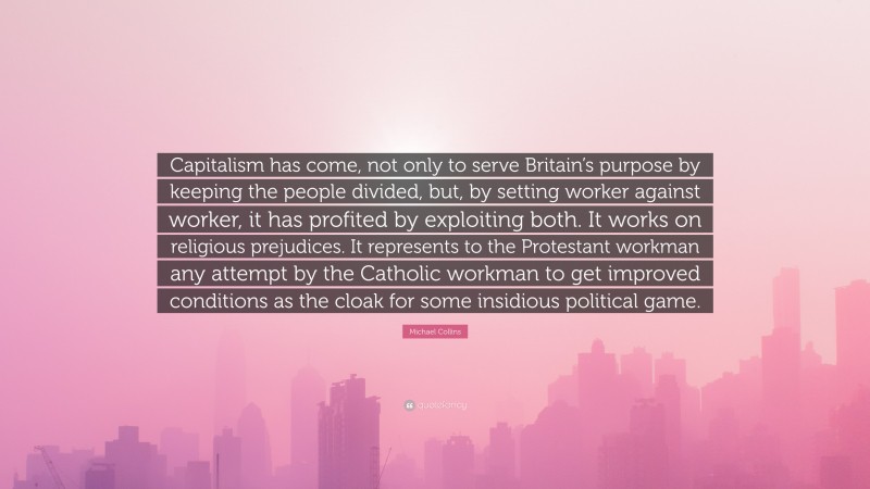 Michael Collins Quote: “Capitalism has come, not only to serve Britain’s purpose by keeping the people divided, but, by setting worker against worker, it has profited by exploiting both. It works on religious prejudices. It represents to the Protestant workman any attempt by the Catholic workman to get improved conditions as the cloak for some insidious political game.”