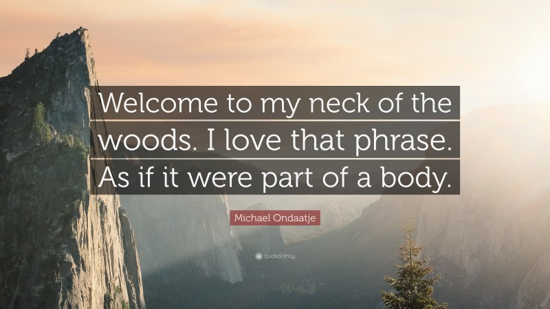 Michael Ondaatje Quote: “Welcome to my neck of the woods. I love that phrase. As if it were part of a body.”