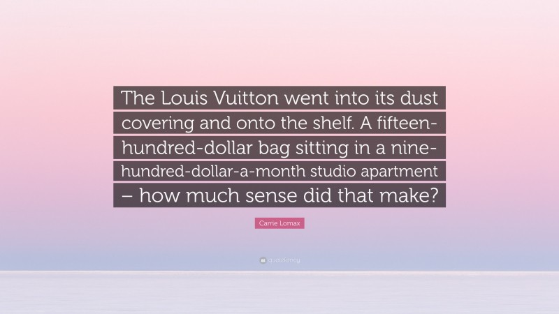 Carrie Lomax Quote: “The Louis Vuitton went into its dust covering and onto the shelf. A fifteen-hundred-dollar bag sitting in a nine-hundred-dollar-a-month studio apartment – how much sense did that make?”