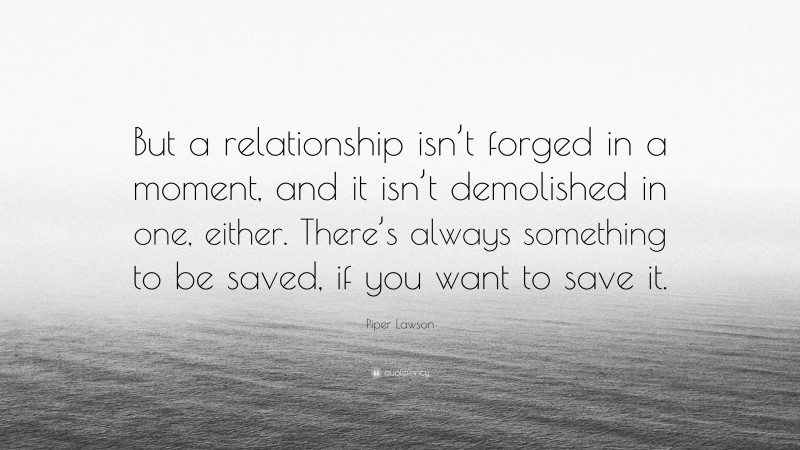 Piper Lawson Quote: “But a relationship isn’t forged in a moment, and it isn’t demolished in one, either. There’s always something to be saved, if you want to save it.”