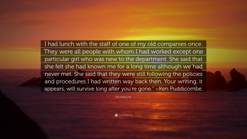 Ken Puddicombe Quote: “I had lunch with the staff of one of my old companies once. They were all people with whom I had worked except one particular girl who was new to the department. She said that she felt she had known me for a long time although we had never met. She said that they were still following the policies and procedures I had written way back then. Your writing, it appears, will survive long after you’re gone.” –Ken Puddicombe.”