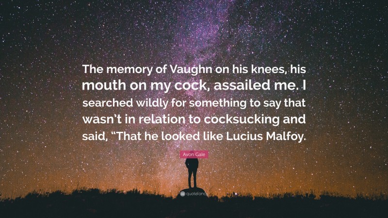 Avon Gale Quote: “The memory of Vaughn on his knees, his mouth on my cock, assailed me. I searched wildly for something to say that wasn’t in relation to cocksucking and said, “That he looked like Lucius Malfoy.”