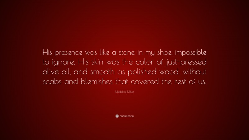 Madeline Miller Quote: “His presence was like a stone in my shoe, impossible to ignore. His skin was the color of just-pressed olive oil, and smooth as polished wood, without scabs and blemishes that covered the rest of us.”