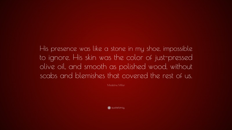 Madeline Miller Quote: “His presence was like a stone in my shoe, impossible to ignore. His skin was the color of just-pressed olive oil, and smooth as polished wood, without scabs and blemishes that covered the rest of us.”