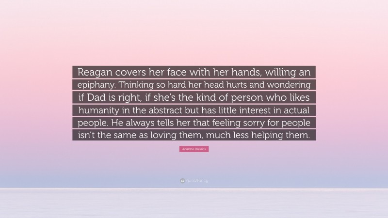 Joanne Ramos Quote: “Reagan covers her face with her hands, willing an epiphany. Thinking so hard her head hurts and wondering if Dad is right, if she’s the kind of person who likes humanity in the abstract but has little interest in actual people. He always tells her that feeling sorry for people isn’t the same as loving them, much less helping them.”