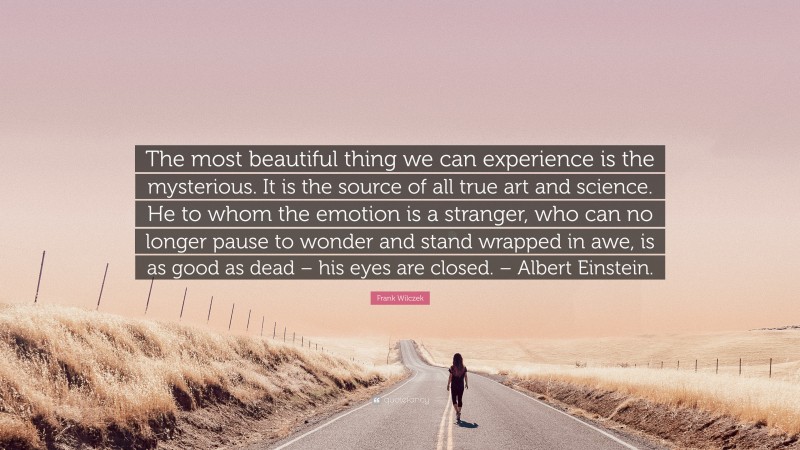 Frank Wilczek Quote: “The most beautiful thing we can experience is the mysterious. It is the source of all true art and science. He to whom the emotion is a stranger, who can no longer pause to wonder and stand wrapped in awe, is as good as dead – his eyes are closed. – Albert Einstein.”