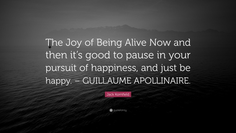 Jack Kornfield Quote: “The Joy of Being Alive Now and then it’s good to pause in your pursuit of happiness, and just be happy. – GUILLAUME APOLLINAIRE.”