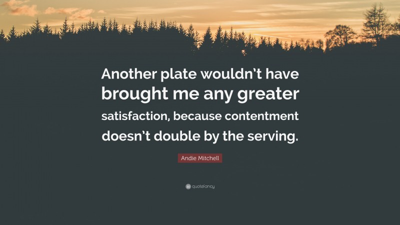 Andie Mitchell Quote: “Another plate wouldn’t have brought me any greater satisfaction, because contentment doesn’t double by the serving.”