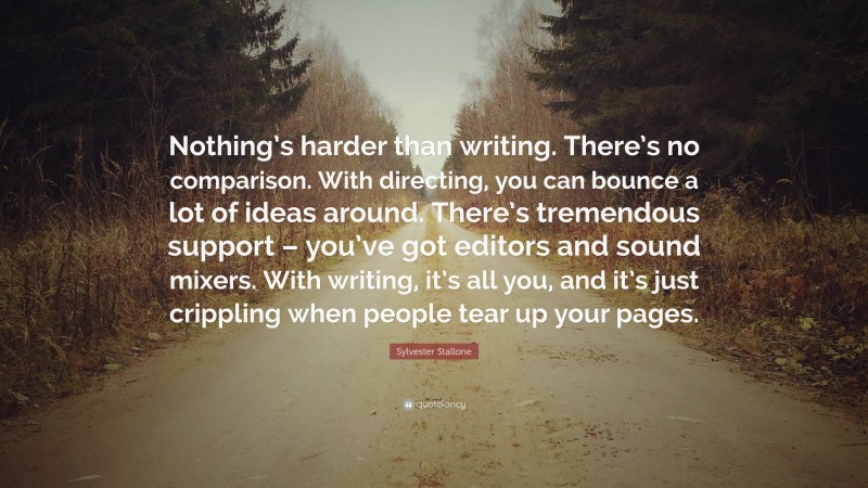 Sylvester Stallone Quote: “Nothing’s harder than writing. There’s no comparison. With directing, you can bounce a lot of ideas around. There’s tremendous support – you’ve got editors and sound mixers. With writing, it’s all you, and it’s just crippling when people tear up your pages.”