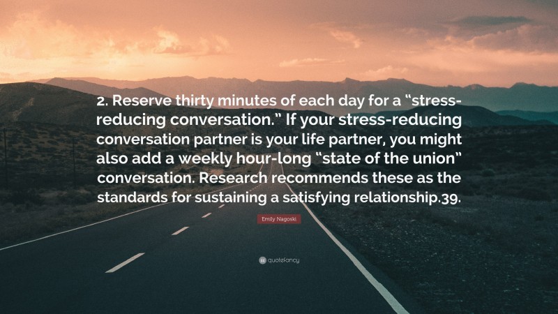 Emily Nagoski Quote: “2. Reserve thirty minutes of each day for a “stress-reducing conversation.” If your stress-reducing conversation partner is your life partner, you might also add a weekly hour-long “state of the union” conversation. Research recommends these as the standards for sustaining a satisfying relationship.39.”