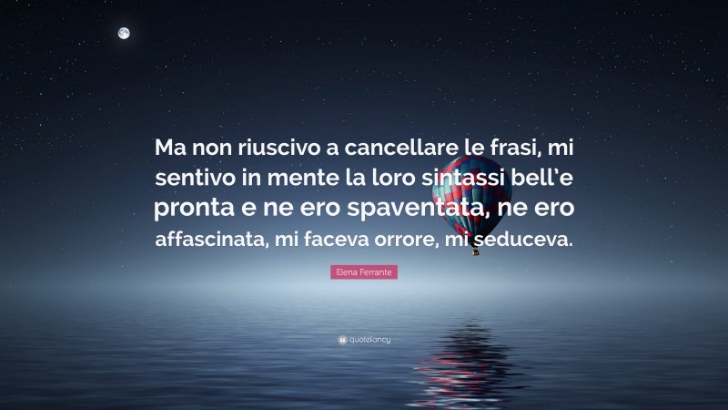 Elena Ferrante Quote: “Ma non riuscivo a cancellare le frasi, mi sentivo in mente la loro sintassi bell’e pronta e ne ero spaventata, ne ero affascinata, mi faceva orrore, mi seduceva.”
