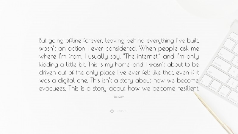 Zoe Quinn Quote: “But going offline forever, leaving behind everything I’ve built, wasn’t an option I ever considered. When people ask me where I’m from, I usually say, “The internet,” and I’m only kidding a little bit. This is my home, and I wasn’t about to be driven out of the only place I’ve ever felt like that, even if it was a digital one. This isn’t a story about how we become evacuees. This is a story about how we become resilient.”