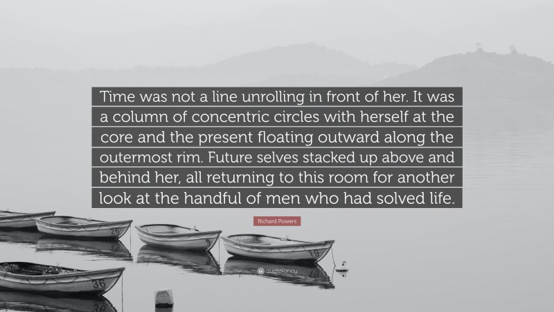 Richard Powers Quote: “Time was not a line unrolling in front of her. It was a column of concentric circles with herself at the core and the present floating outward along the outermost rim. Future selves stacked up above and behind her, all returning to this room for another look at the handful of men who had solved life.”