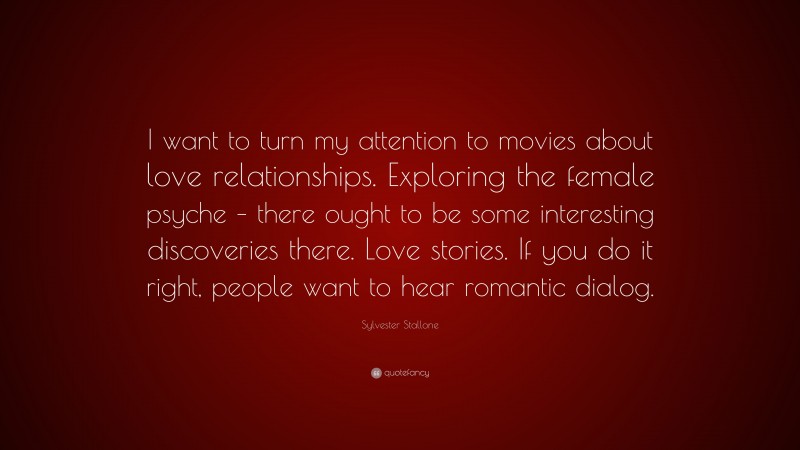 Sylvester Stallone Quote: “I want to turn my attention to movies about love relationships. Exploring the female psyche – there ought to be some interesting discoveries there. Love stories. If you do it right, people want to hear romantic dialog.”