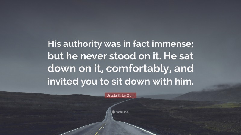 Ursula K. Le Guin Quote: “His authority was in fact immense; but he never stood on it. He sat down on it, comfortably, and invited you to sit down with him.”