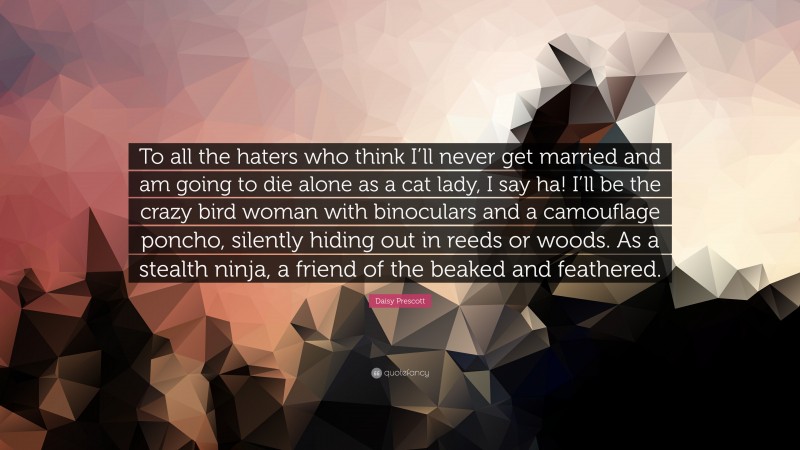 Daisy Prescott Quote: “To all the haters who think I’ll never get married and am going to die alone as a cat lady, I say ha! I’ll be the crazy bird woman with binoculars and a camouflage poncho, silently hiding out in reeds or woods. As a stealth ninja, a friend of the beaked and feathered.”