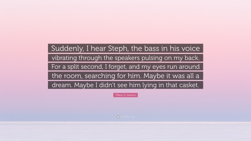 Tiffany D. Jackson Quote: “Suddenly, I hear Steph, the bass in his voice vibrating through the speakers pulsing on my back. For a split second, I forget, and my eyes run around the room, searching for him. Maybe it was all a dream. Maybe I didn’t see him lying in that casket.”