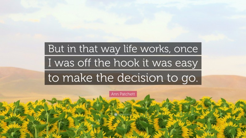Ann Patchett Quote: “But in that way life works, once I was off the hook it was easy to make the decision to go.”