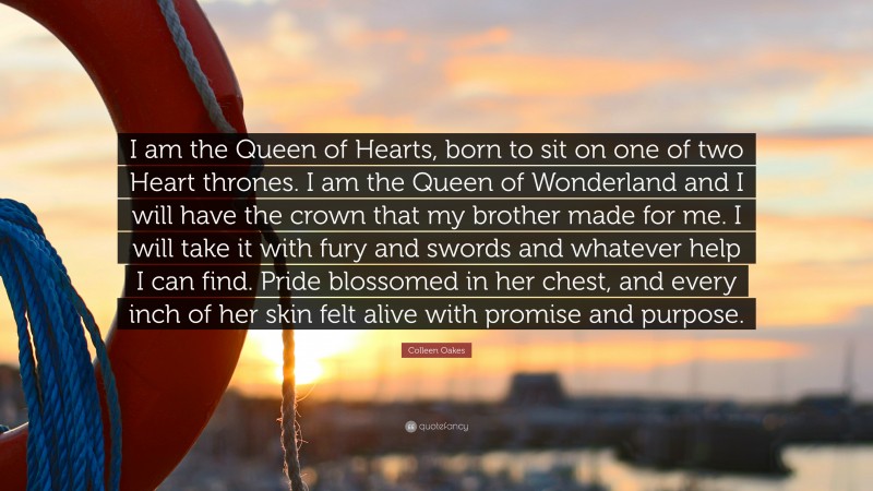 Colleen Oakes Quote: “I am the Queen of Hearts, born to sit on one of two Heart thrones. I am the Queen of Wonderland and I will have the crown that my brother made for me. I will take it with fury and swords and whatever help I can find. Pride blossomed in her chest, and every inch of her skin felt alive with promise and purpose.”