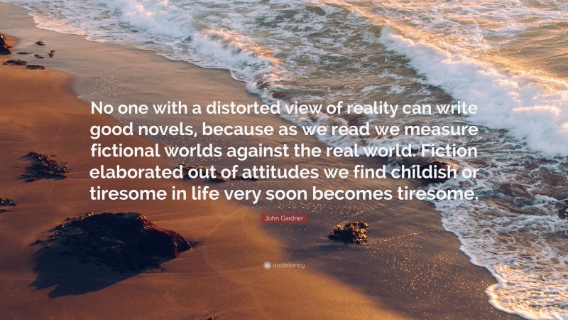 John Gardner Quote: “No one with a distorted view of reality can write good novels, because as we read we measure fictional worlds against the real world. Fiction elaborated out of attitudes we find childish or tiresome in life very soon becomes tiresome.”