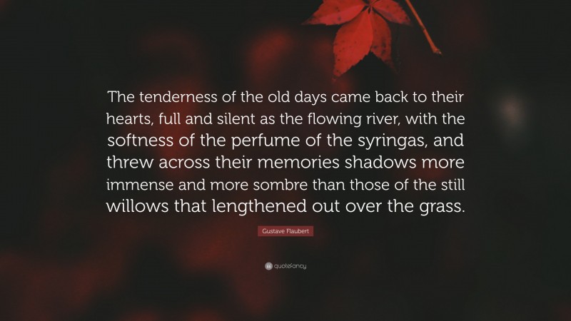 Gustave Flaubert Quote: “The tenderness of the old days came back to their hearts, full and silent as the flowing river, with the softness of the perfume of the syringas, and threw across their memories shadows more immense and more sombre than those of the still willows that lengthened out over the grass.”