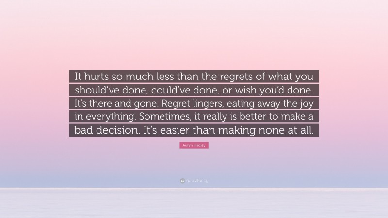 Auryn Hadley Quote: “It hurts so much less than the regrets of what you should’ve done, could’ve done, or wish you’d done. It’s there and gone. Regret lingers, eating away the joy in everything. Sometimes, it really is better to make a bad decision. It’s easier than making none at all.”
