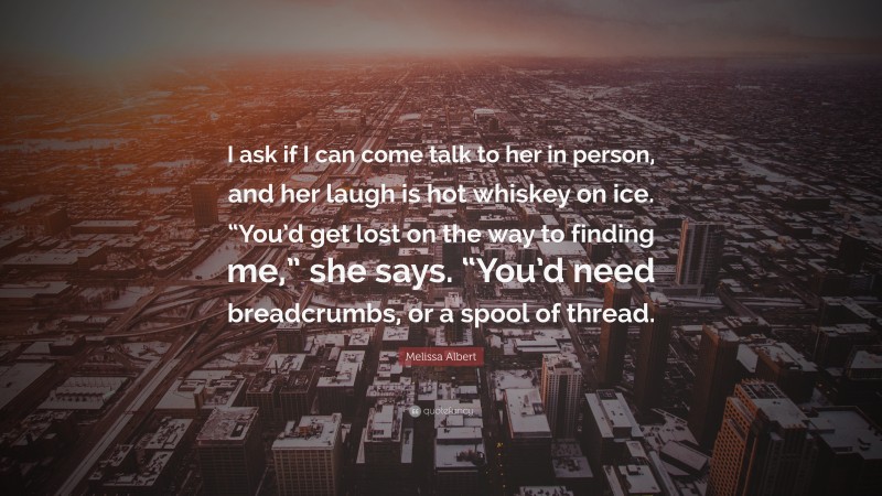 Melissa Albert Quote: “I ask if I can come talk to her in person, and her laugh is hot whiskey on ice. “You’d get lost on the way to finding me,” she says. “You’d need breadcrumbs, or a spool of thread.”