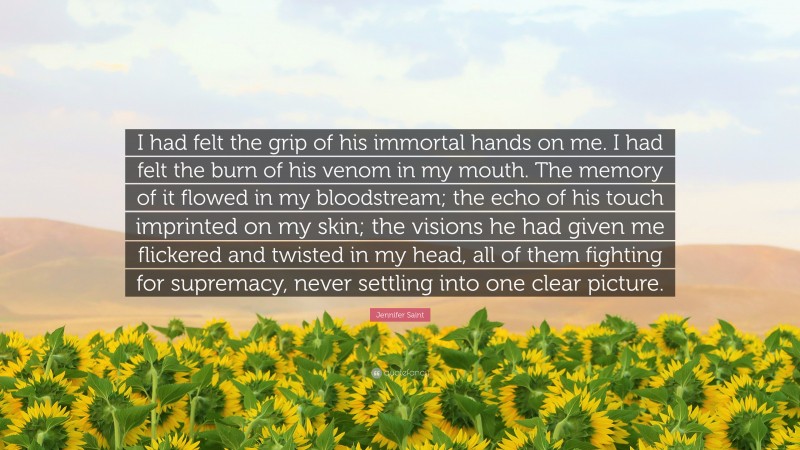 Jennifer Saint Quote: “I had felt the grip of his immortal hands on me. I had felt the burn of his venom in my mouth. The memory of it flowed in my bloodstream; the echo of his touch imprinted on my skin; the visions he had given me flickered and twisted in my head, all of them fighting for supremacy, never settling into one clear picture.”