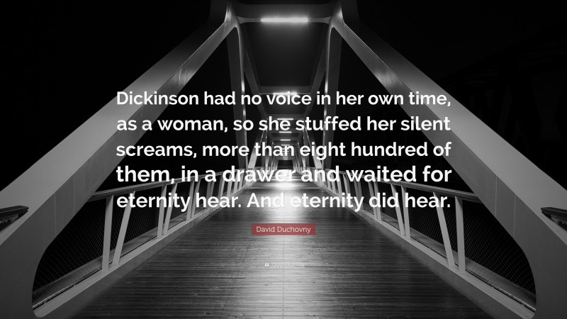 David Duchovny Quote: “Dickinson had no voice in her own time, as a woman, so she stuffed her silent screams, more than eight hundred of them, in a drawer and waited for eternity hear. And eternity did hear.”