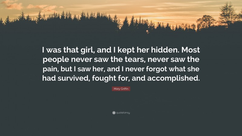 Misty Griffin Quote: “I was that girl, and I kept her hidden. Most people never saw the tears, never saw the pain, but I saw her, and I never forgot what she had survived, fought for, and accomplished.”