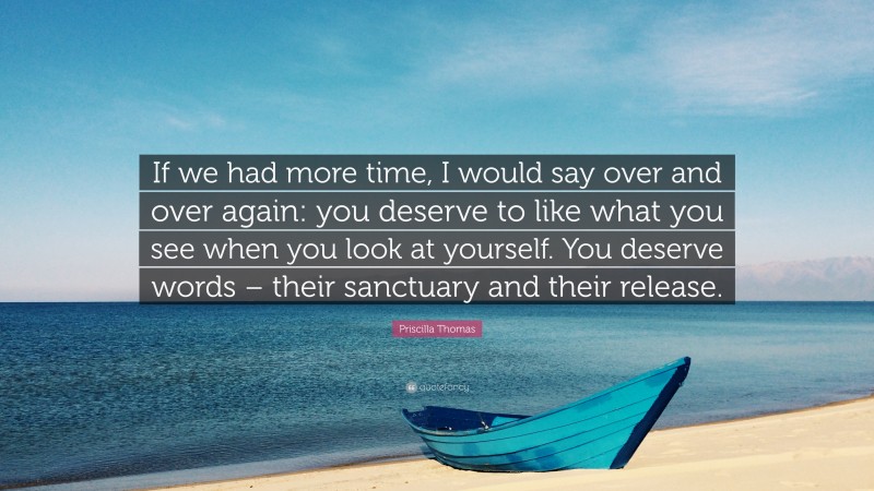 Priscilla Thomas Quote: “If we had more time, I would say over and over again: you deserve to like what you see when you look at yourself. You deserve words – their sanctuary and their release.”