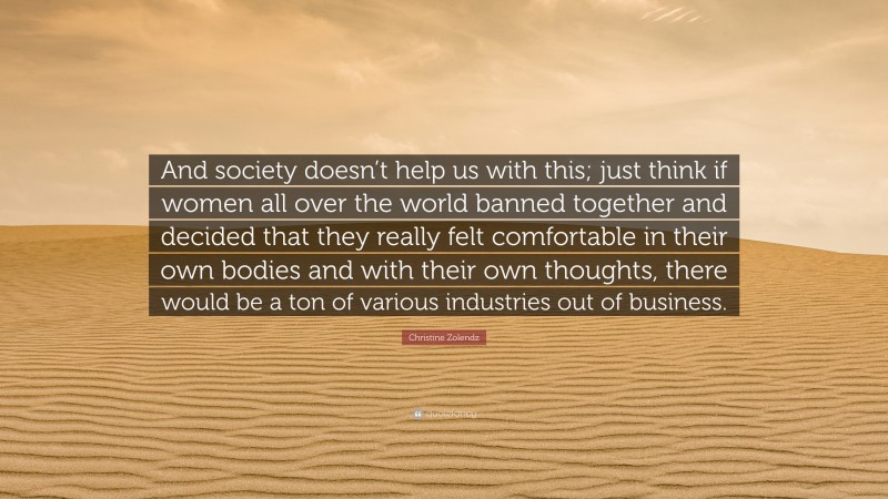 Christine Zolendz Quote: “And society doesn’t help us with this; just think if women all over the world banned together and decided that they really felt comfortable in their own bodies and with their own thoughts, there would be a ton of various industries out of business.”