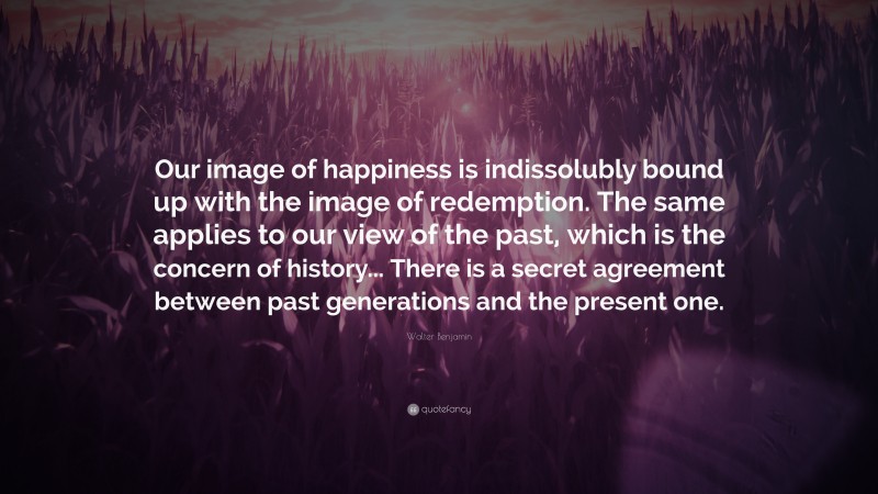 Walter Benjamin Quote: “Our image of happiness is indissolubly bound up with the image of redemption. The same applies to our view of the past, which is the concern of history... There is a secret agreement between past generations and the present one.”