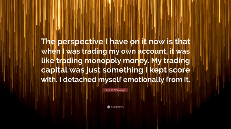 Jack D. Schwager Quote: “The perspective I have on it now is that when I was trading my own account, it was like trading monopoly money. My trading capital was just something I kept score with. I detached myself emotionally from it.”