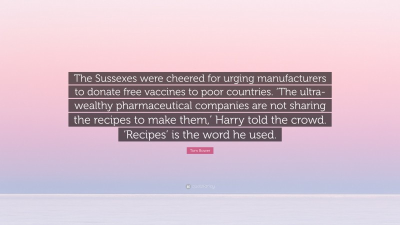 Tom Bower Quote: “The Sussexes were cheered for urging manufacturers to donate free vaccines to poor countries. ‘The ultra-wealthy pharmaceutical companies are not sharing the recipes to make them,’ Harry told the crowd. ‘Recipes’ is the word he used.”