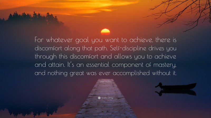 Peter Hollins Quote: “For whatever goal you want to achieve, there is discomfort along that path. Self-discipline drives you through this discomfort and allows you to achieve and attain. It’s an essential component of mastery, and nothing great was ever accomplished without it.”