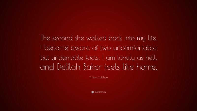 Kristen Callihan Quote: “The second she walked back into my life, I became aware of two uncomfortable but undeniable facts: I am lonely as hell, and Delilah Baker feels like home.”