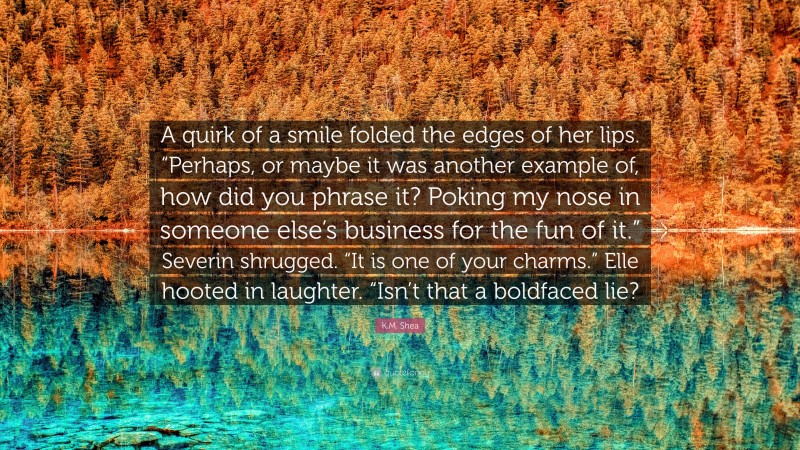 K.M. Shea Quote: “A quirk of a smile folded the edges of her lips. “Perhaps, or maybe it was another example of, how did you phrase it? Poking my nose in someone else’s business for the fun of it.” Severin shrugged. “It is one of your charms.” Elle hooted in laughter. “Isn’t that a boldfaced lie?”