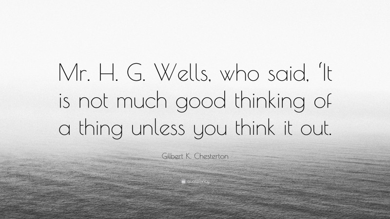 Gilbert K. Chesterton Quote: “Mr. H. G. Wells, who said, ‘It is not much good thinking of a thing unless you think it out.”