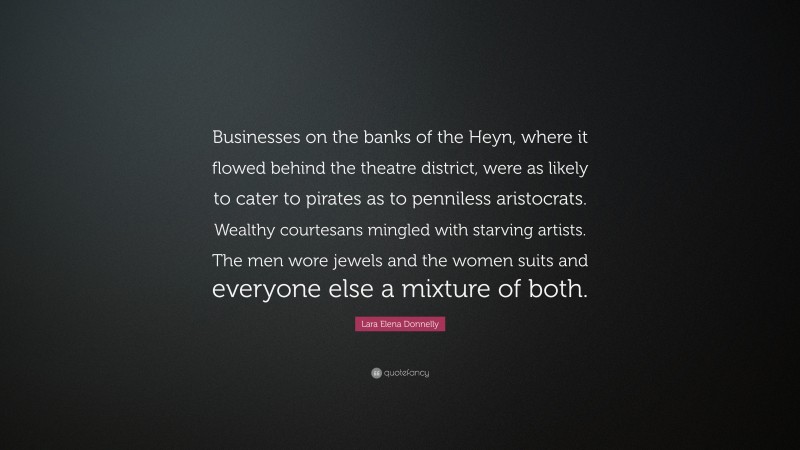 Lara Elena Donnelly Quote: “Businesses on the banks of the Heyn, where it flowed behind the theatre district, were as likely to cater to pirates as to penniless aristocrats. Wealthy courtesans mingled with starving artists. The men wore jewels and the women suits and everyone else a mixture of both.”