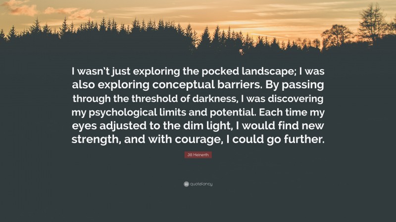 Jill Heinerth Quote: “I wasn’t just exploring the pocked landscape; I was also exploring conceptual barriers. By passing through the threshold of darkness, I was discovering my psychological limits and potential. Each time my eyes adjusted to the dim light, I would find new strength, and with courage, I could go further.”