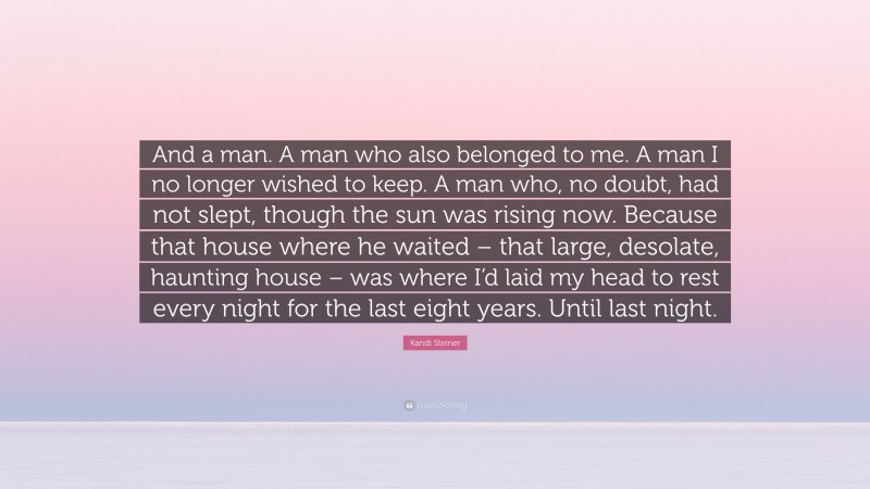 Kandi Steiner Quote: “And a man. A man who also belonged to me. A man I no longer wished to keep. A man who, no doubt, had not slept, though the sun was rising now. Because that house where he waited – that large, desolate, haunting house – was where I’d laid my head to rest every night for the last eight years. Until last night.”