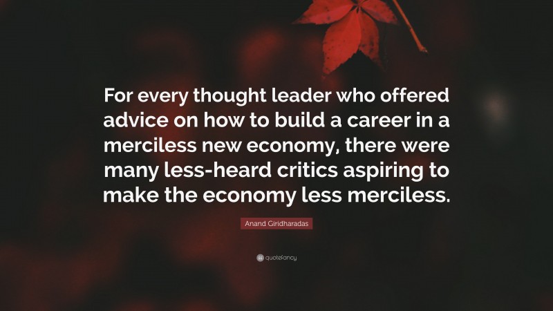 Anand Giridharadas Quote: “For every thought leader who offered advice on how to build a career in a merciless new economy, there were many less-heard critics aspiring to make the economy less merciless.”