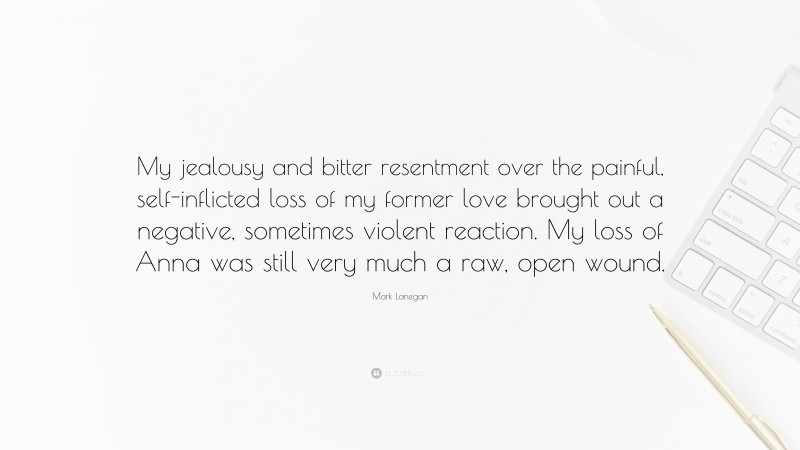 Mark Lanegan Quote: “My jealousy and bitter resentment over the painful, self-inflicted loss of my former love brought out a negative, sometimes violent reaction. My loss of Anna was still very much a raw, open wound.”