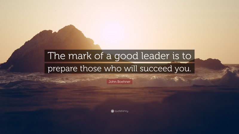 John Boehner Quote: “The mark of a good leader is to prepare those who will succeed you.”