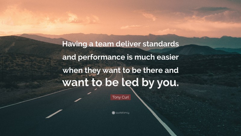 Tony Curl Quote: “Having a team deliver standards and performance is much easier when they want to be there and want to be led by you.”