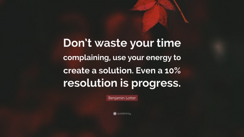 Benjamin Lotter Quote: “Don’t waste your time complaining, use your energy to create a solution. Even a 10% resolution is progress.”