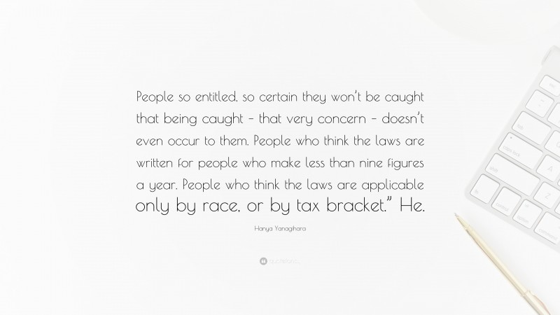 Hanya Yanagihara Quote: “People so entitled, so certain they won’t be caught that being caught – that very concern – doesn’t even occur to them. People who think the laws are written for people who make less than nine figures a year. People who think the laws are applicable only by race, or by tax bracket.” He.”