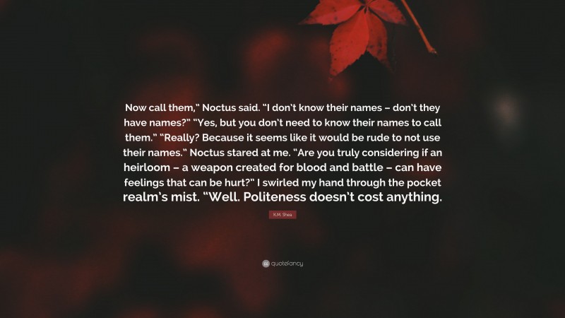 K.M. Shea Quote: “Now call them,” Noctus said. “I don’t know their names – don’t they have names?” “Yes, but you don’t need to know their names to call them.” “Really? Because it seems like it would be rude to not use their names.” Noctus stared at me. “Are you truly considering if an heirloom – a weapon created for blood and battle – can have feelings that can be hurt?” I swirled my hand through the pocket realm’s mist. “Well. Politeness doesn’t cost anything.”